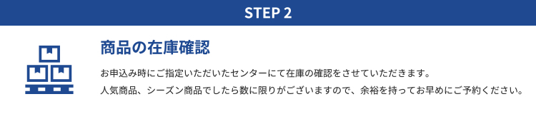 STEP2 商品の在庫確認｜お申込み時にご指定いただいたセンターにて在庫の確認をさせていただきます。 人気商品、シーズン商品でしたら数に限りがございますので、余裕を持ってお早めにご予約ください。