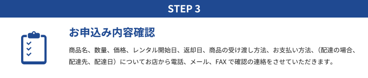 STEP3 お申込み内容確認｜商品名、数量、価格、レンタル開始日、返却日、商品の受け渡し方法、お支払い方法、（配達の場合、配達先、配達日）についてお店から電話、メール、FAXで確認の連絡をさせていただきます。