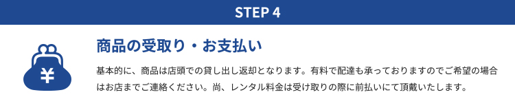 STEP4 商品の受取り・お支払い｜基本的に、商品は店頭での貸し出し返却となります。有料で配達も承っておりますのでご希望の場合はお店までご連絡ください。尚、レンタル料金は受け取りの際に前払いにて頂戴いたします。