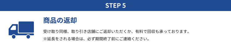 STEP5 商品の返却｜基本的に、商品は店頭での貸し出し返却となります。有料で配達も承っておりますのでご希望の場合はお店までご連絡ください。尚、レンタル料金は受け取りの際に前払いにて頂戴いたします。